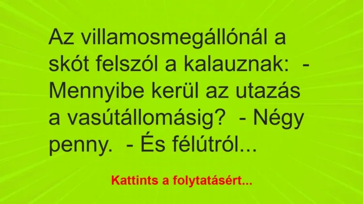Vicc: Az villamosmegállónál a skót felszól a kalauznak:
– Mennyibe kerül az… Vicc: Az villamosmegállónál a skót felszól a kalauznak:
– Mennyibe kerül az…
