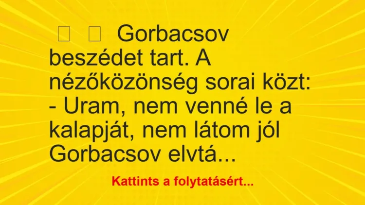 Vicc:
Gorbacsov beszédet tart. A nézőközönség sorai közt:
– Uram, ne… Vicc:
Gorbacsov beszédet tart. A nézőközönség sorai közt:
– Uram, ne…