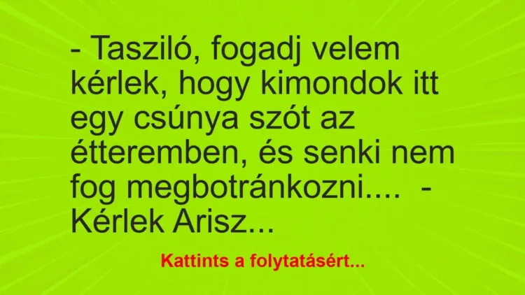 Vicc: – Tasziló, fogadj velem kérlek, hogy kimondok itt egy csúnya szót az étteremben,… Vicc: – Tasziló, fogadj velem kérlek, hogy kimondok itt egy csúnya szót az étteremben,…