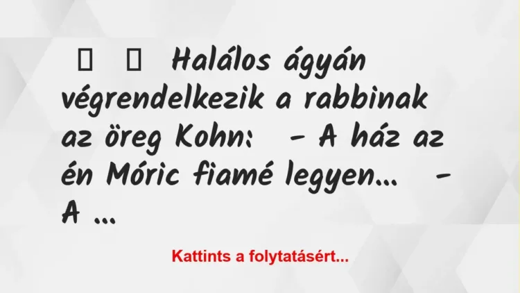 Vicc:
Halálos ágyán végrendelkezik a rabbinak az öreg Kohn:
– A ház … Vicc:
Halálos ágyán végrendelkezik a rabbinak az öreg Kohn:
– A ház …
