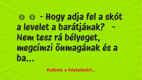 Vicc:
– Hogy adja fel a skót a levelet a barátjának?
– Nem… Vicc:
– Hogy adja fel a skót a levelet a barátjának?
– Nem…