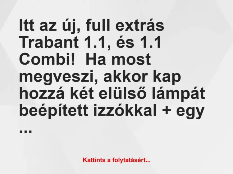 Vicc: Itt az új, full extrás Trabant 1.1, és 1.1 Combi!
Ha most megveszi, akkor… Vicc: Itt az új, full extrás Trabant 1.1, és 1.1 Combi!
Ha most megveszi, akkor…
