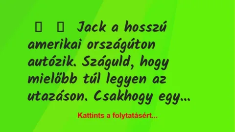 Vicc:
Jack a hosszú amerikai országúton autózik. Száguld, hogy… Vicc:
Jack a hosszú amerikai országúton autózik. Száguld, hogy…