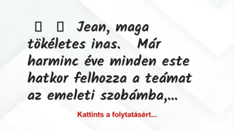 Vicc:
Jean, maga tökéletes inas.
Már harminc éve minden… Vicc:
Jean, maga tökéletes inas.
Már harminc éve minden…