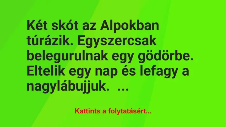Vicc: Két skót az Alpokban túrázik. Egyszercsak belegurulnak egy gödörbe.
Eltelik… Vicc: Két skót az Alpokban túrázik. Egyszercsak belegurulnak egy gödörbe.
Eltelik…