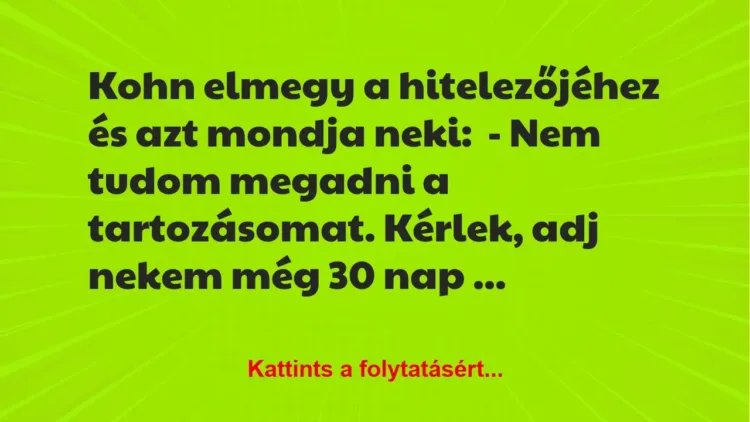 Vicc: Kohn elmegy a hitelezőjéhez és azt mondja neki:
– Nem tudom megadni a… Vicc: Kohn elmegy a hitelezőjéhez és azt mondja neki:
– Nem tudom megadni a…