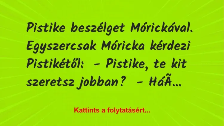 Vicc: Pistike beszélget Mórickával. Egyszercsak Móricka kérdezi Pistikétől:
-… Vicc: Pistike beszélget Mórickával. Egyszercsak Móricka kérdezi Pistikétől:
-…
