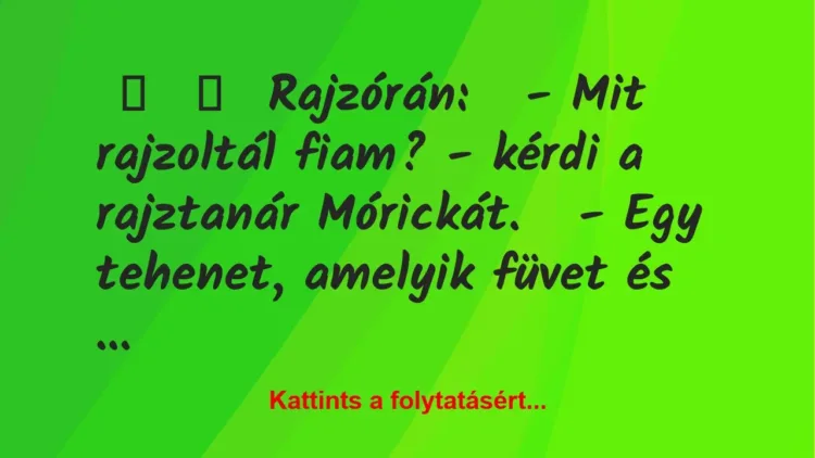 Vicc:
Rajzórán:
– Mit rajzoltál fiam? – kérdi a rajztanár… Vicc:
Rajzórán:
– Mit rajzoltál fiam? – kérdi a rajztanár…