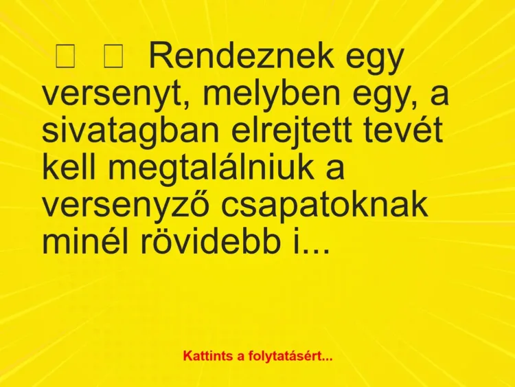 Vicc:
Rendeznek egy versenyt, melyben egy, a sivatagban elrejtett tevét… Vicc:
Rendeznek egy versenyt, melyben egy, a sivatagban elrejtett tevét…