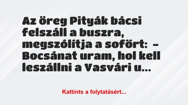 Vicc: Az öreg Pityák bácsi felszáll a buszra, megszólítja a sofőrt:
-… Vicc: Az öreg Pityák bácsi felszáll a buszra, megszólítja a sofőrt:
-…