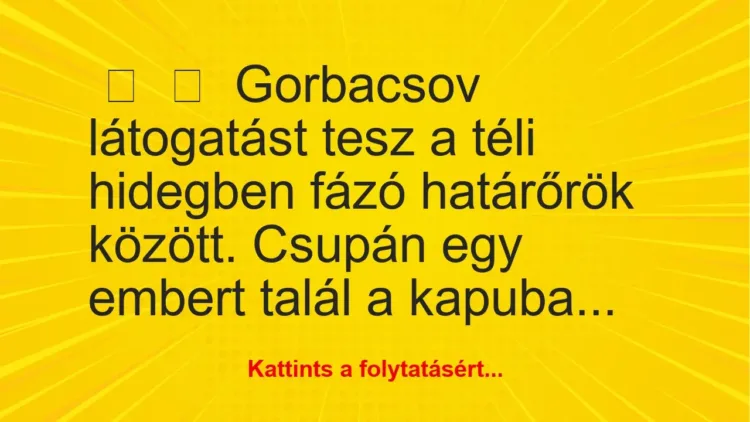 Vicc:
Gorbacsov látogatást tesz a téli hidegben fázó határőrök… Vicc:
Gorbacsov látogatást tesz a téli hidegben fázó határőrök…