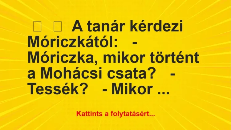 Vicc:
A tanár kérdezi Móriczkától:
– Móriczka, mikor… Vicc:
A tanár kérdezi Móriczkától:
– Móriczka, mikor…