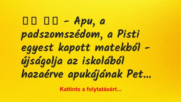 Vicc:
– Apu, a padszomszédom, a Pisti egyest kapott… Vicc:
– Apu, a padszomszédom, a Pisti egyest kapott…
