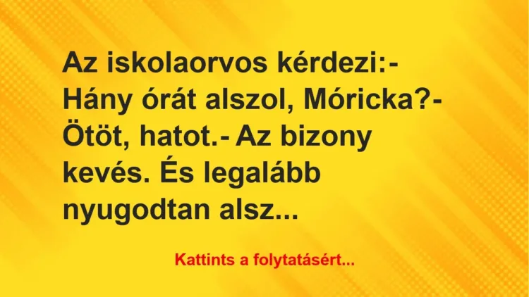 Vicc: Az iskolaorvos kérdezi:
– Hány órát alszol, Móricka?
– Ötöt,… Vicc: Az iskolaorvos kérdezi:
– Hány órát alszol, Móricka?
– Ötöt,…