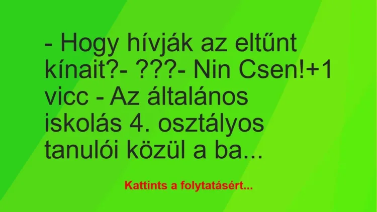 Vicc: – Hogy hívják az eltűnt kínait?
– ???
– Nin Csen! Vicc: – Hogy hívják az eltűnt kínait?
– ???
– Nin Csen!