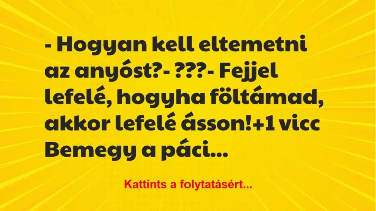 Vicc: – Hogyan kell eltemetni az anyóst?
– ???
– Fejjel lefelé,… Vicc: – Hogyan kell eltemetni az anyóst?
– ???
– Fejjel lefelé,…