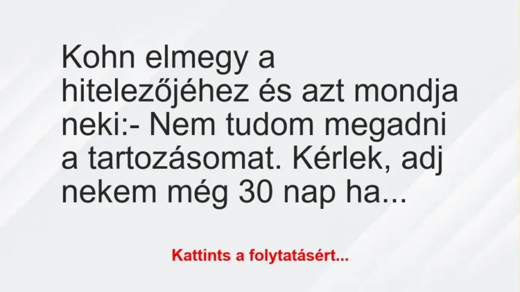 Vicc: Kohn elmegy a hitelezőjéhez és azt mondja neki:
– Nem tudom… Vicc: Kohn elmegy a hitelezőjéhez és azt mondja neki:
– Nem tudom…