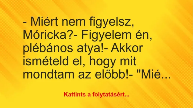 Vicc: – Miért nem figyelsz, Móricka?
– Figyelem én, plébános… Vicc: – Miért nem figyelsz, Móricka?
– Figyelem én, plébános…