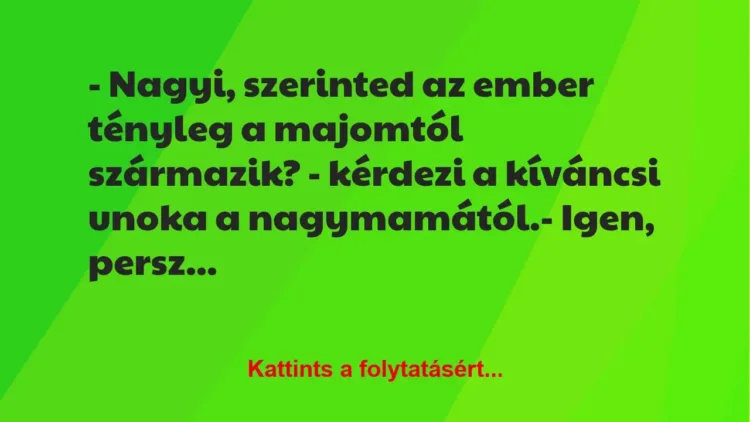 Vicc: – Nagyi, szerinted az ember tényleg a majomtól származik? – kérdezi a… Vicc: – Nagyi, szerinted az ember tényleg a majomtól származik? – kérdezi a…