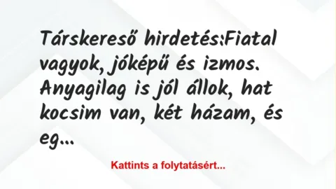 Vicc: Társkereső hirdetés:
Fiatal vagyok, jóképű és izmos. Anyagilag is… Vicc: Társkereső hirdetés:
Fiatal vagyok, jóképű és izmos. Anyagilag is…