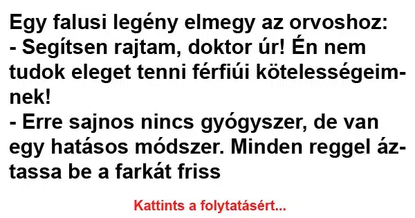 Vicc: Egy falusi legény elmegy az orvoshoz: - Segítsen rajtam, Vicc: Egy falusi legény elmegy az orvoshoz: – Segítsen rajtam, doktor úr! Én…