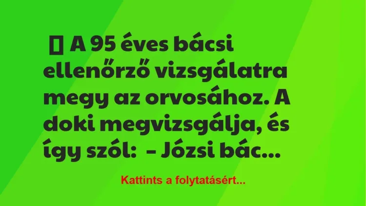 Vicc: A 95 éves Józsi bácsi ellenőrző vizsgálatra megy az orvosához Vicc: A 95 éves Józsi bácsi ellenőrző vizsgálatra megy az orvosához
