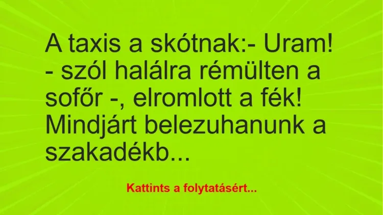 Vicc: A taxis a skótnak:
– Uram! – szól halálra rémülten a sofőr -,… Vicc: A taxis a skótnak:
– Uram! – szól halálra rémülten a sofőr -,…
