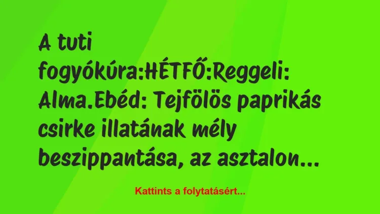 Vicc: A tuti fogyókúra:
HÉTFŐ:
Reggeli: Alma.
Ebéd:… Vicc: A tuti fogyókúra:
HÉTFŐ:
Reggeli: Alma.
Ebéd:…