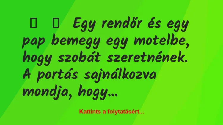 Vicc:
Egy rendőr és egy pap bemegy egy motelbe, hogy szobát… Vicc:
Egy rendőr és egy pap bemegy egy motelbe, hogy szobát…