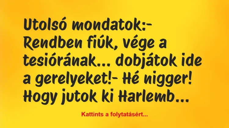 Vicc: Utolsó mondatok:
– Rendben fiúk, vége a tesiórának… dobjátok… Vicc: Utolsó mondatok:
– Rendben fiúk, vége a tesiórának… dobjátok…