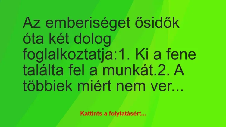 Vicc: Az emberiséget ősidők óta két dolog foglalkoztatja:
1. Ki a fene… Vicc: Az emberiséget ősidők óta két dolog foglalkoztatja:
1. Ki a fene…