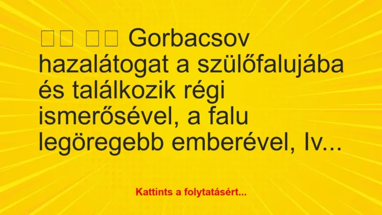 Vicc:
Gorbacsov hazalátogat a szülőfalujába és… Vicc:
Gorbacsov hazalátogat a szülőfalujába és…