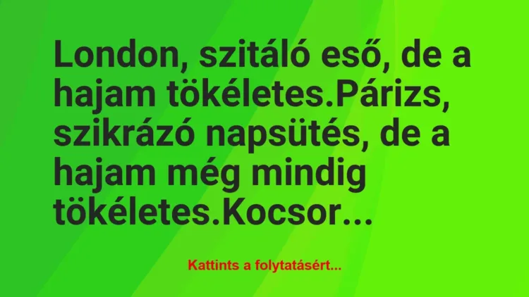 Vicc: London, szitáló eső, de a hajam tökéletes.
Párizs, szikrázó… Vicc: London, szitáló eső, de a hajam tökéletes.
Párizs, szikrázó…