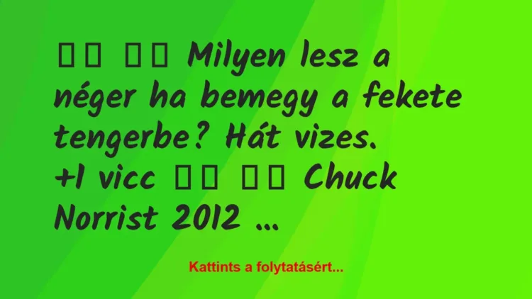 Vicc:
Milyen lesz a néger ha bemegy a fekete tengerbe? … Vicc:
Milyen lesz a néger ha bemegy a fekete tengerbe? …