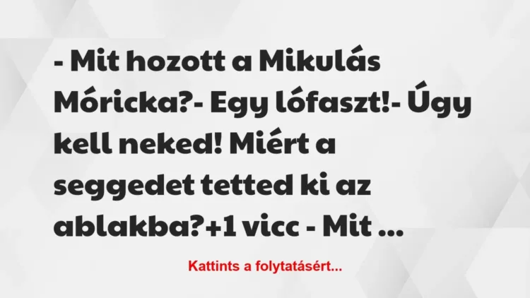 Vicc: – Mit hozott a Mikulás Móricka?
– Egy lófaszt!
– Úgy kell… Vicc: – Mit hozott a Mikulás Móricka?
– Egy lófaszt!
– Úgy kell…