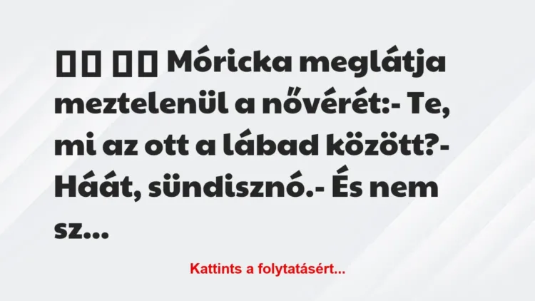 Vicc:
Móricka meglátja meztelenül a nővérét:- Te,… Vicc:
Móricka meglátja meztelenül a nővérét:- Te,…