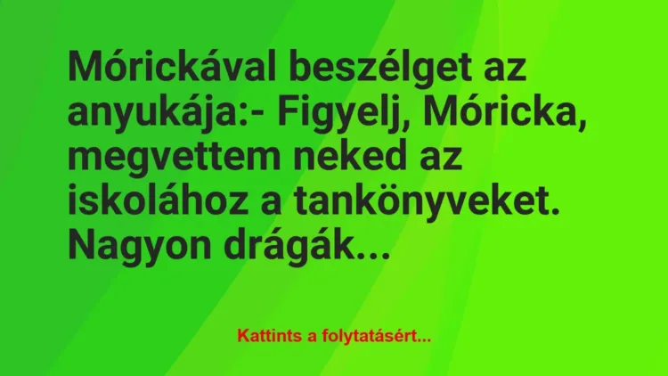 Vicc: Mórickával beszélget az anyukája:
– Figyelj, Móricka, megvettem… Vicc: Mórickával beszélget az anyukája:
– Figyelj, Móricka, megvettem…