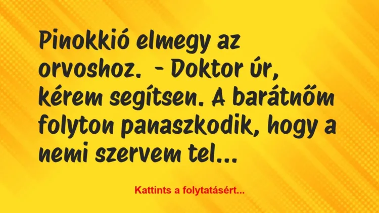 Vicc: Pinokkió elmegy az orvoshoz.
– Doktor úr, kérem segítsen. A… Vicc: Pinokkió elmegy az orvoshoz.
– Doktor úr, kérem segítsen. A…