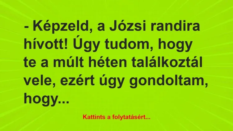 Vicc: – Képzeld, a Józsi randira hívott! Úgy tudom, hogy te a múlt héten… Vicc: – Képzeld, a Józsi randira hívott! Úgy tudom, hogy te a múlt héten…