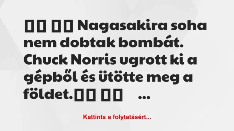 Vicc:
Nagasakira soha nem dobtak bombát. Chuck Norris… Vicc:
Nagasakira soha nem dobtak bombát. Chuck Norris…