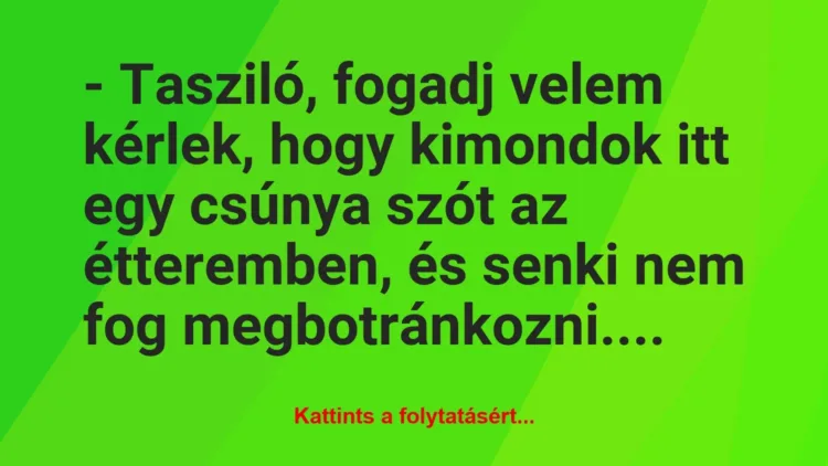 Vicc: – Tasziló, fogadj velem kérlek, hogy kimondok itt egy csúnya szót az… Vicc: – Tasziló, fogadj velem kérlek, hogy kimondok itt egy csúnya szót az…