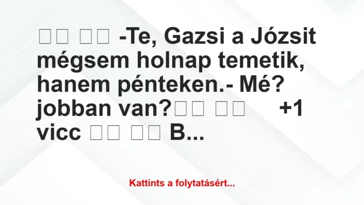 Vicc:
-Te, Gazsi a Józsit mégsem holnap temetik, hanem … Vicc:
-Te, Gazsi a Józsit mégsem holnap temetik, hanem …