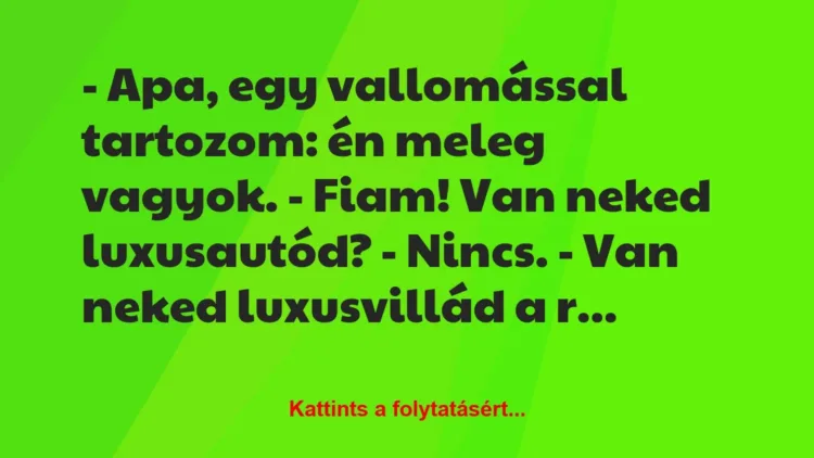 Vicc: – Apa, egy vallomással tartozom: én meleg vagyok.
– Fiam! Van… Vicc: – Apa, egy vallomással tartozom: én meleg vagyok.
– Fiam! Van…