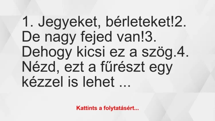 Vicc: 1. Jegyeket, bérleteket!
2. De nagy fejed van!
3. Dehogy… Vicc: 1. Jegyeket, bérleteket!
2. De nagy fejed van!
3. Dehogy…