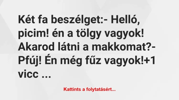 Vicc: Két fa beszélget:
– Helló, picim! én a tölgy vagyok! Akarod látni… Vicc: Két fa beszélget:
– Helló, picim! én a tölgy vagyok! Akarod látni…