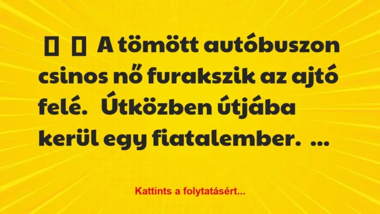Vicc:
A tömött autóbuszon csinos nő furakszik az ajtó… Vicc:
A tömött autóbuszon csinos nő furakszik az ajtó…