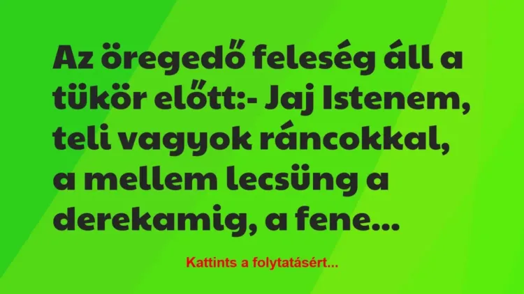 Vicc: Az öregedő feleség áll a tükör előtt:
– Jaj Istenem, teli vagyok… Vicc: Az öregedő feleség áll a tükör előtt:
– Jaj Istenem, teli vagyok…
