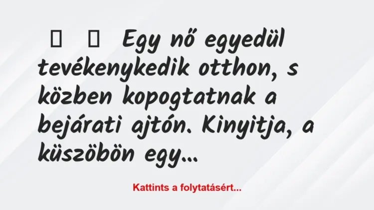 Vicc:
Egy nő egyedül tevékenykedik otthon, s közben kopogtatnak a… Vicc:
Egy nő egyedül tevékenykedik otthon, s közben kopogtatnak a…