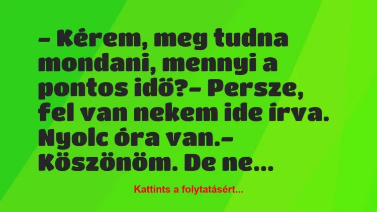 Vicc: – Kérem, meg tudna mondani, mennyi a pontos idő?
– Persze, fel… Vicc: – Kérem, meg tudna mondani, mennyi a pontos idő?
– Persze, fel…