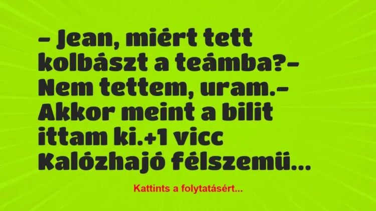 Vicc: – Jean, miért tett kolbászt a teámba?
– Nem tettem, uram.
-… Vicc: – Jean, miért tett kolbászt a teámba?
– Nem tettem, uram.
-…